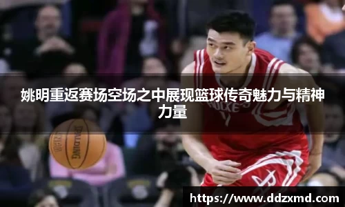 姚明重返赛场空场之中展现篮球传奇魅力与精神力量