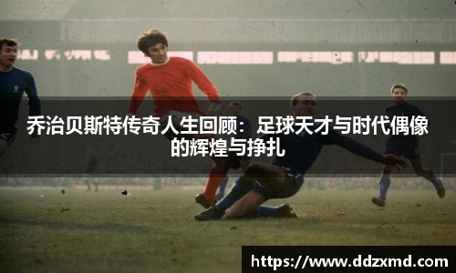 乔治贝斯特传奇人生回顾：足球天才与时代偶像的辉煌与挣扎